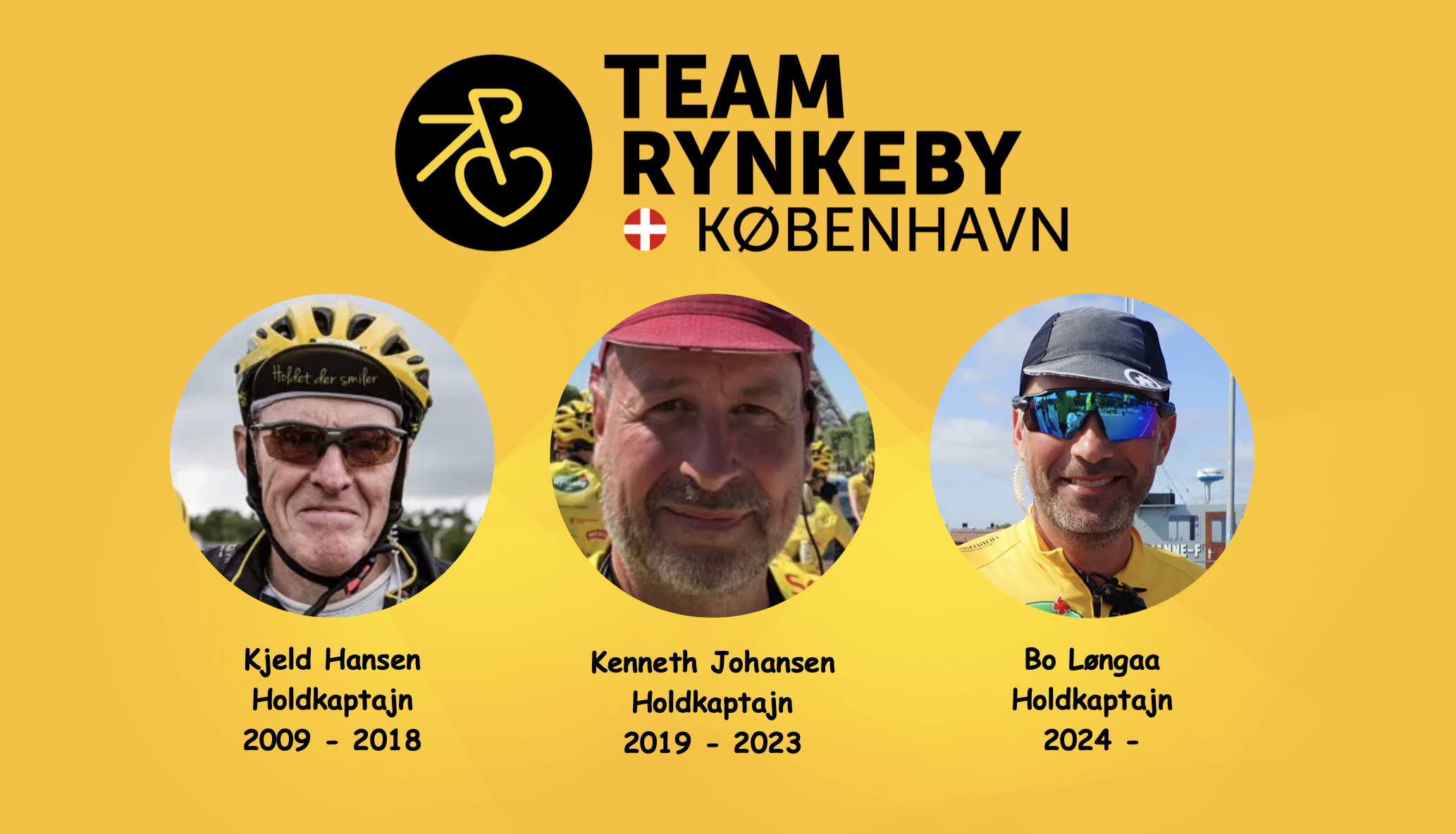 Team Rynkeby København blev etableret i 2009 med Kjeld Hansen som tovholder. Det er altså et af de ældste hold i Team Rynkeby sammenhæng, og dermed bærer vi også på en stolt tradition. Kjeld Hansen gik af som kaptajn i 2018, og overdragede rollen til Kenneth Johansen, der havde ageret videkaptajn i 5 år på det tidspunkt. Sommeren 2023 trådte Bo Løngaa ind i rollen som ny kaptajn, efter at have været servicechef i flere år.